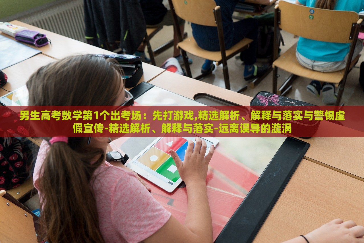 男生高考数学第1个出考场：先打游戏,精选解析、解释与落实与警惕虚假宣传-精选解析、解释与落实-远离误导的漩涡