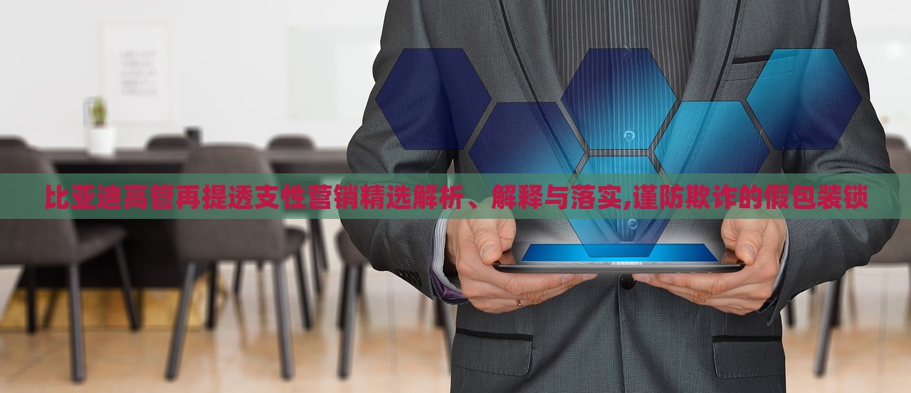 比亚迪高管再提透支性营销精选解析、解释与落实,谨防欺诈的假包装锁