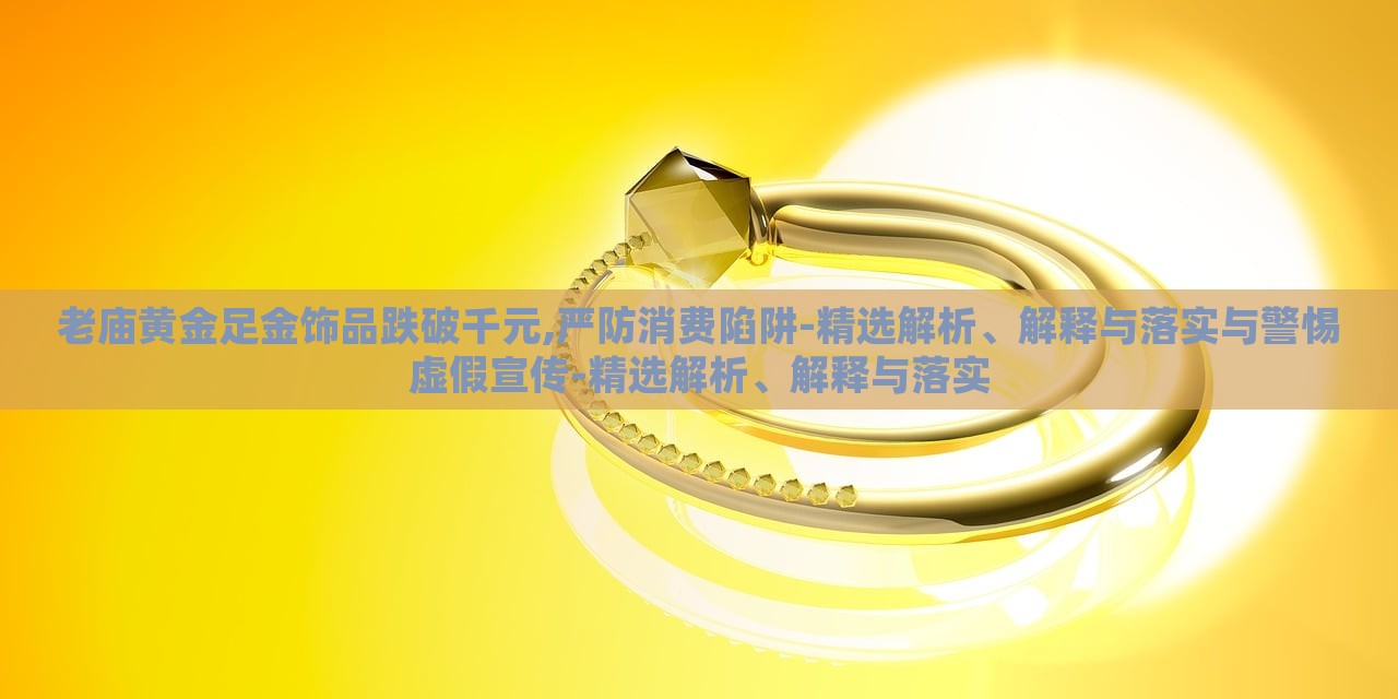 老庙黄金足金饰品跌破千元,严防消费陷阱-精选解析、解释与落实与警惕虚假宣传-精选解析、解释与落实
