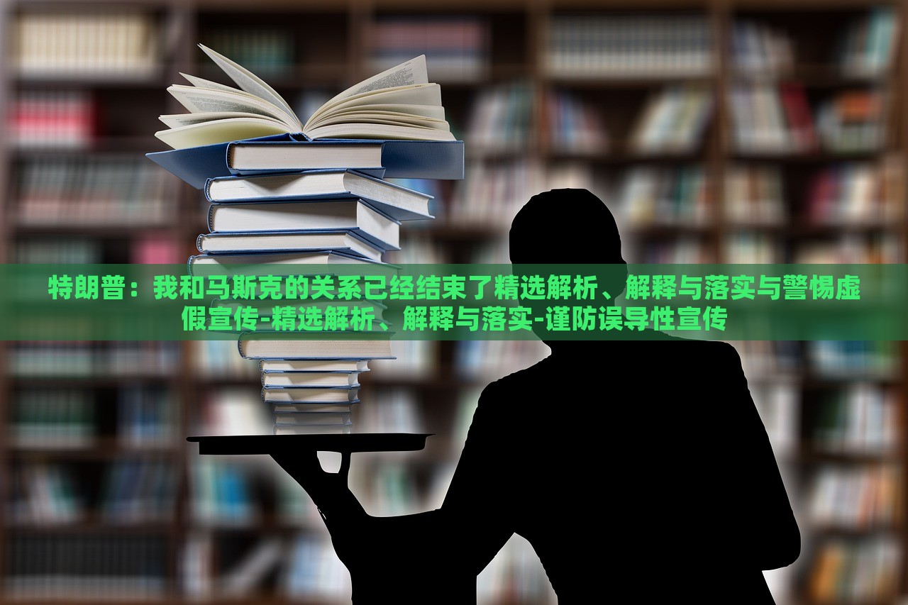 特朗普：我和马斯克的关系已经结束了精选解析、解释与落实与警惕虚假宣传-精选解析、解释与落实-谨防误导性宣传