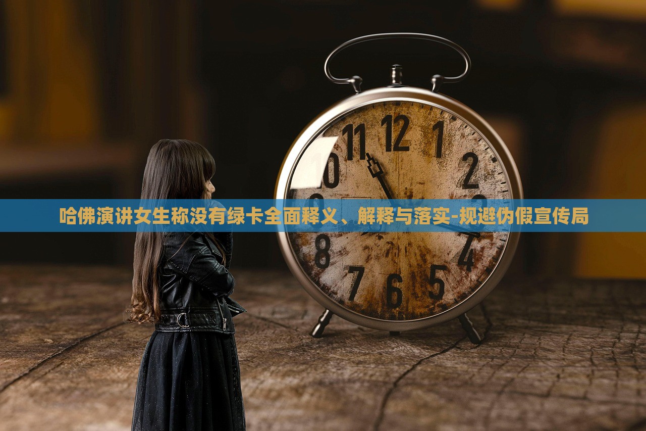 哈佛演讲女生称没有绿卡全面释义、解释与落实-规避伪假宣传局