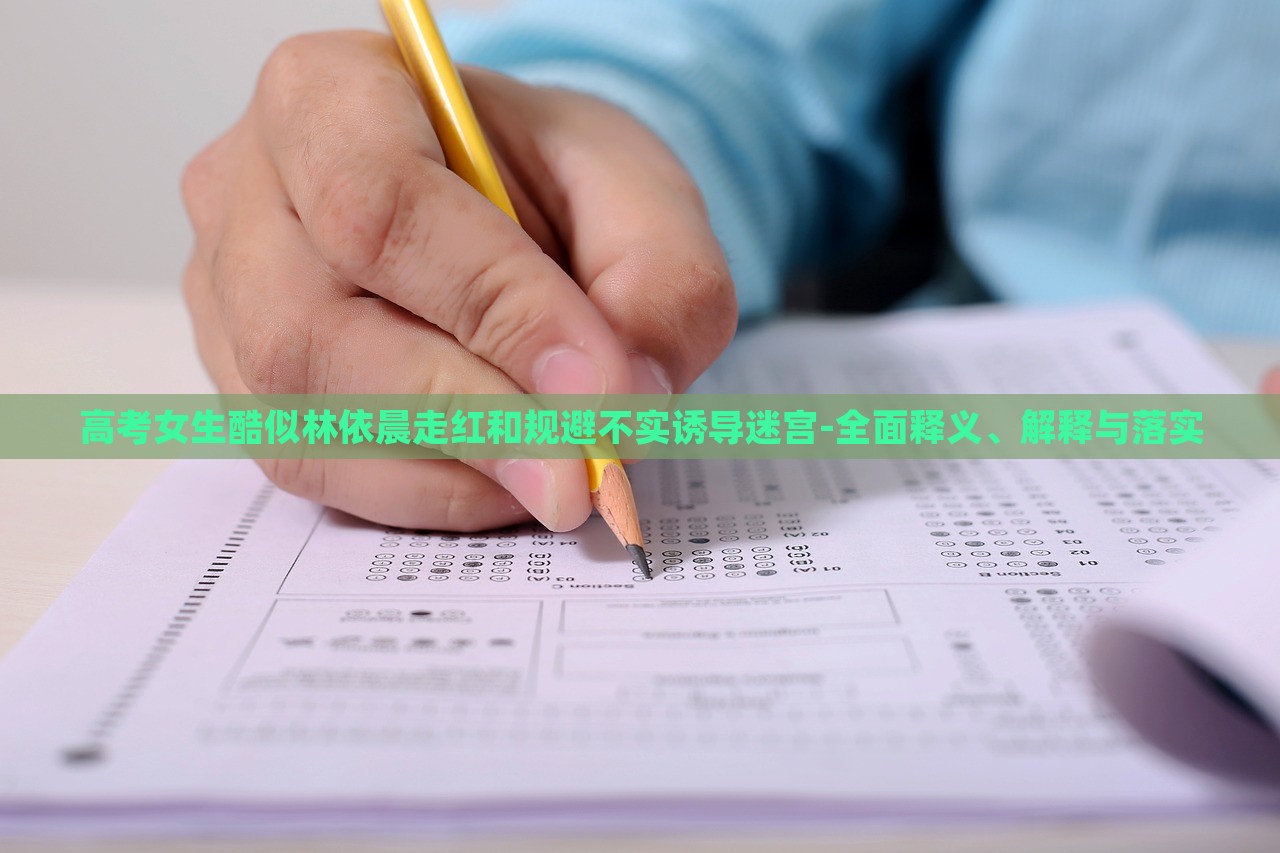 高考女生酷似林依晨走红和规避不实诱导迷宫-全面释义、解释与落实