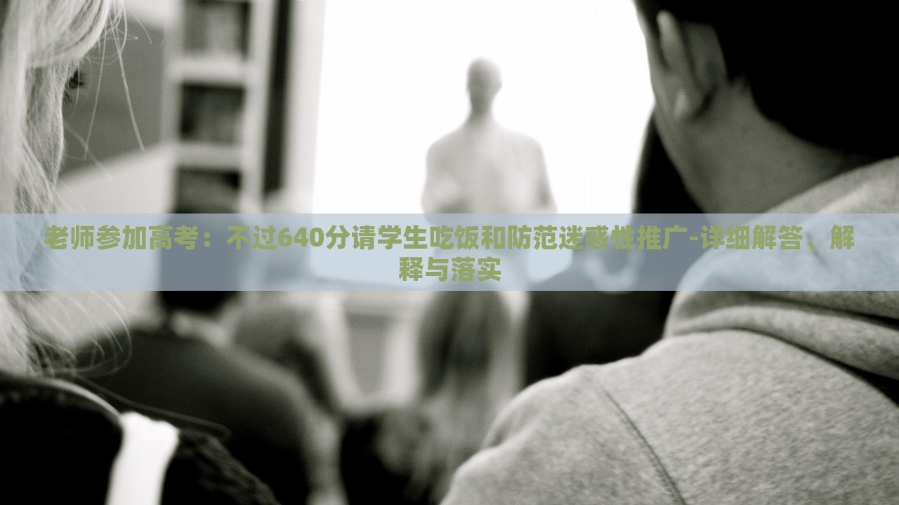 老师参加高考：不过640分请学生吃饭和防范迷惑性推广-详细解答、解释与落实