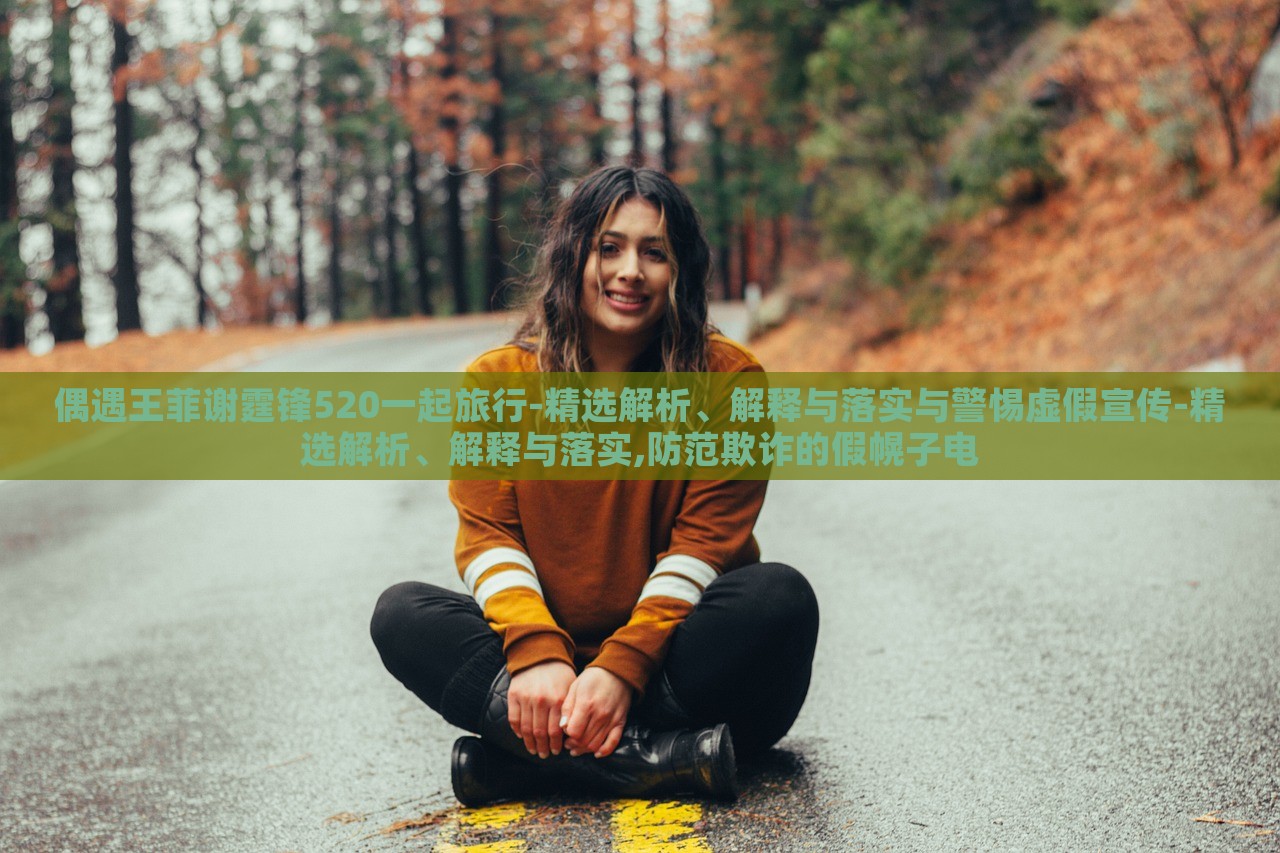 偶遇王菲谢霆锋520一起旅行-精选解析、解释与落实与警惕虚假宣传-精选解析、解释与落实,防范欺诈的假幌子电