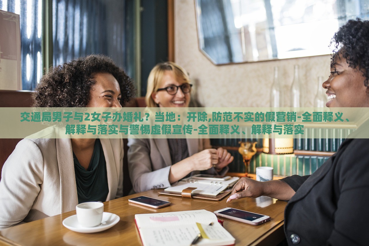 交通局男子与2女子办婚礼？当地：开除,防范不实的假营销-全面释义、解释与落实与警惕虚假宣传-全面释义、解释与落实