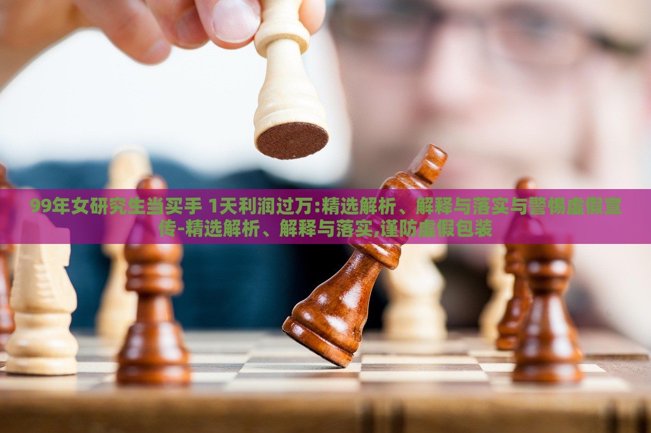 99年女研究生当买手 1天利润过万:精选解析、解释与落实与警惕虚假宣传-精选解析、解释与落实,谨防虚假包装