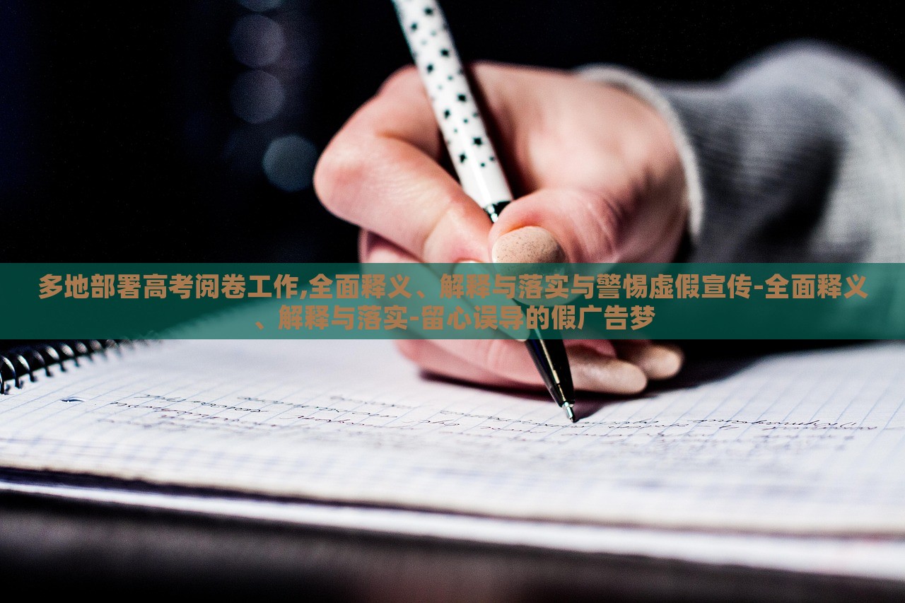 多地部署高考阅卷工作,全面释义、解释与落实与警惕虚假宣传-全面释义、解释与落实-留心误导的假广告梦