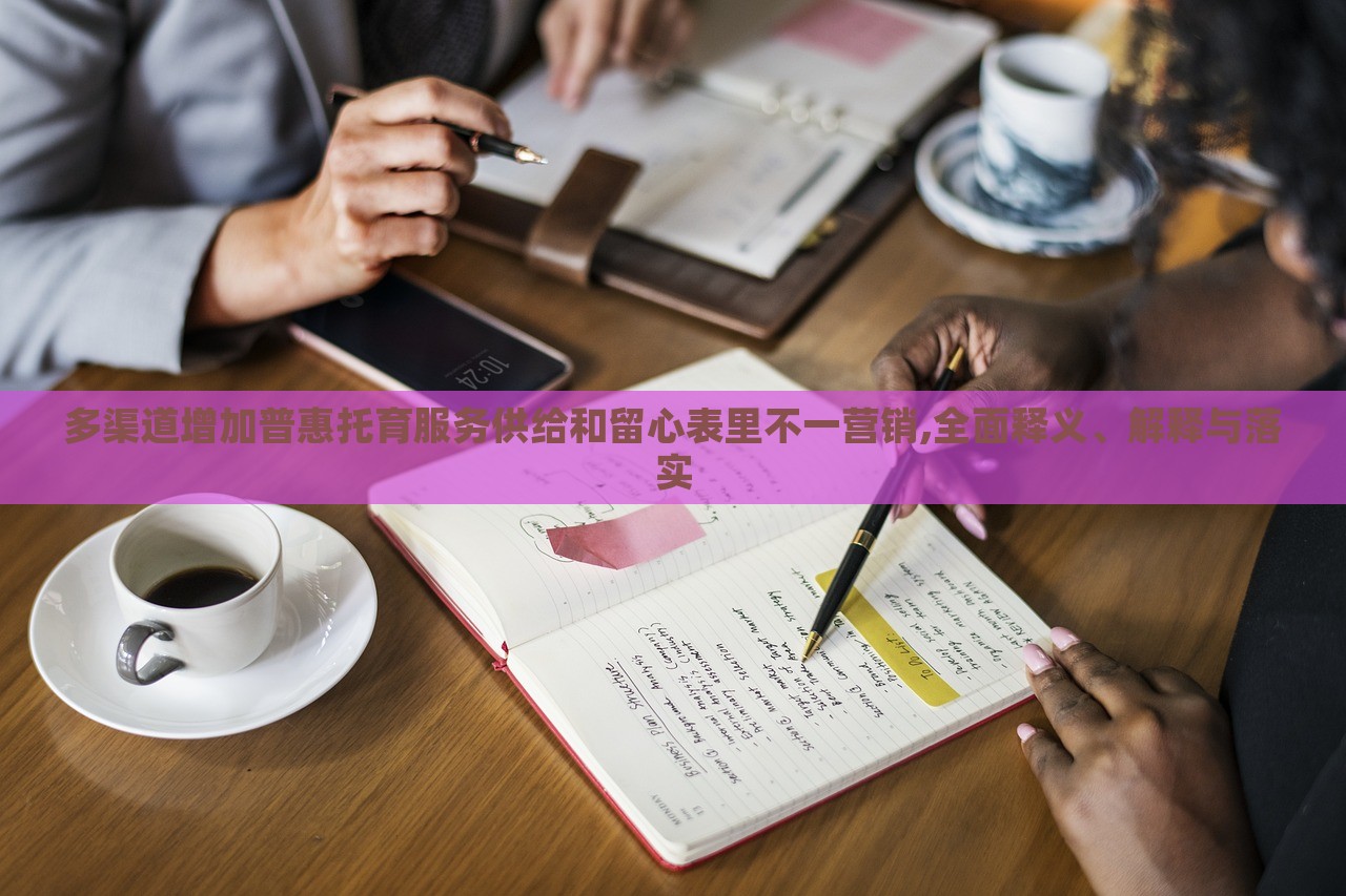 多渠道增加普惠托育服务供给和留心表里不一营销,全面释义、解释与落实