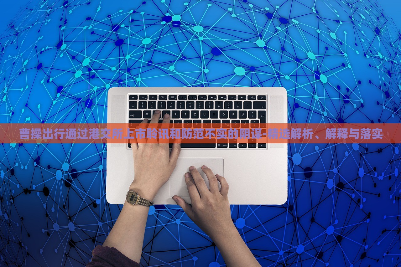 曹操出行通过港交所上市聆讯和防范不实的阴谋-精选解析、解释与落实