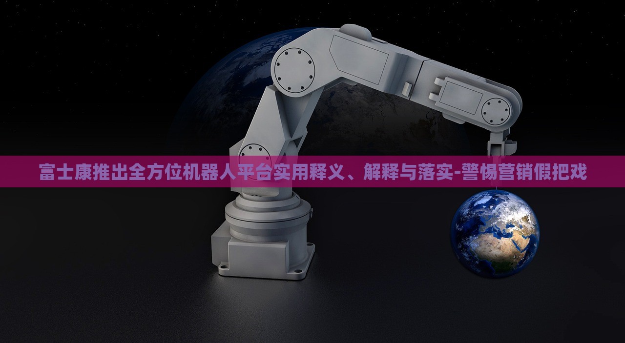 富士康推出全方位机器人平台实用释义、解释与落实-警惕营销假把戏