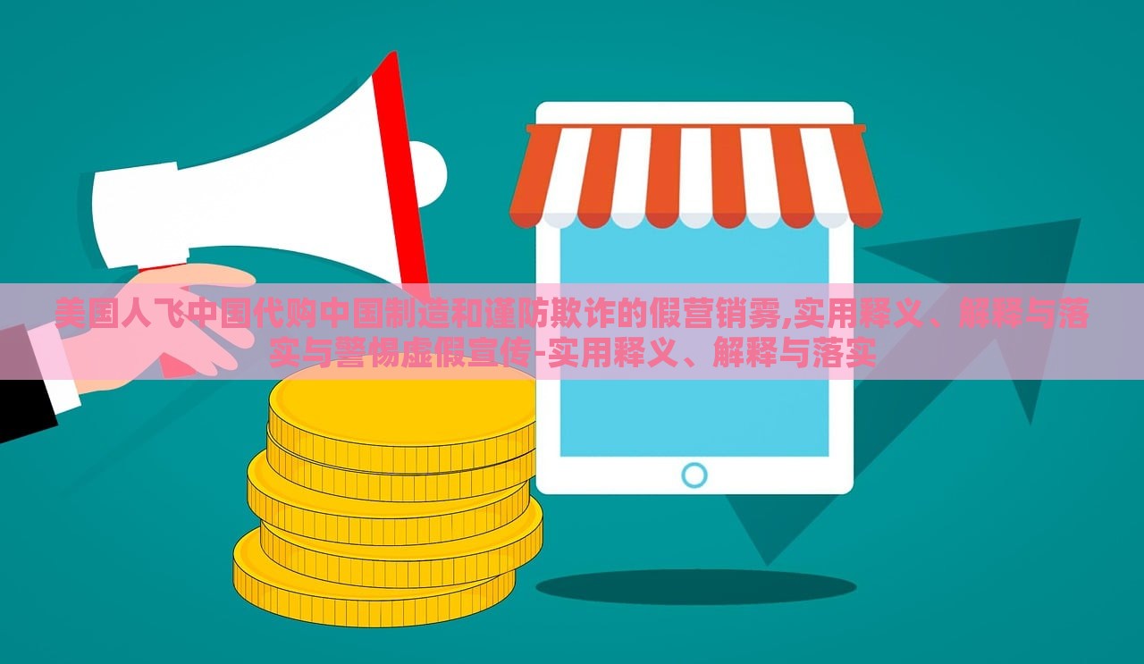 美国人飞中国代购中国制造和谨防欺诈的假营销雾,实用释义、解释与落实与警惕虚假宣传-实用释义、解释与落实