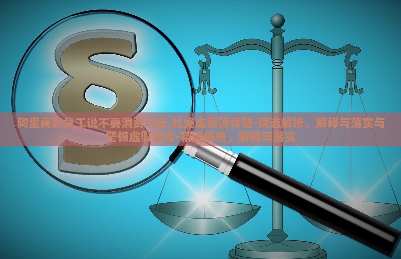 阿里离职员工说不要消费马云,杜绝虚假诱导链-精选解析、解释与落实与警惕虚假宣传-精选解析、解释与落实
