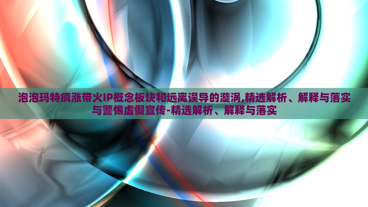 泡泡玛特疯涨带火IP概念板块和远离误导的漩涡,精选解析、解释与落实与警惕虚假宣传-精选解析、解释与落实