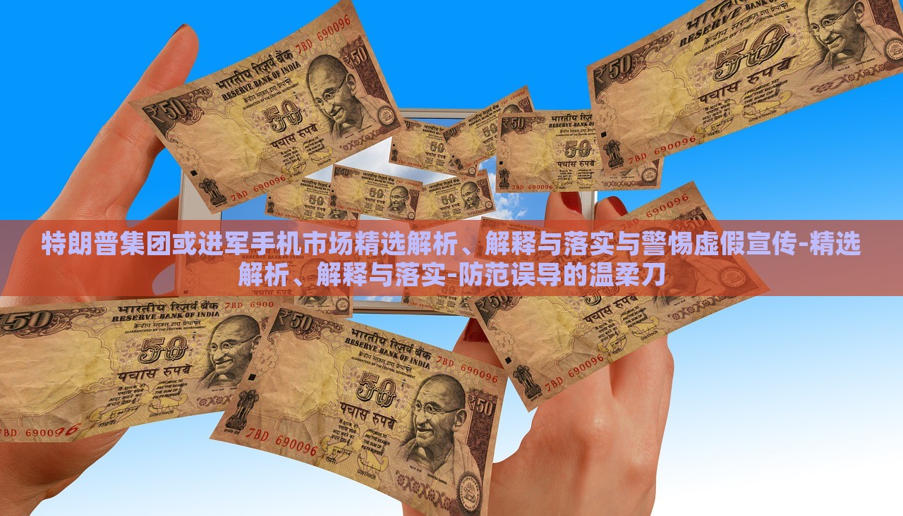 特朗普集团或进军手机市场精选解析、解释与落实与警惕虚假宣传-精选解析、解释与落实-防范误导的温柔刀