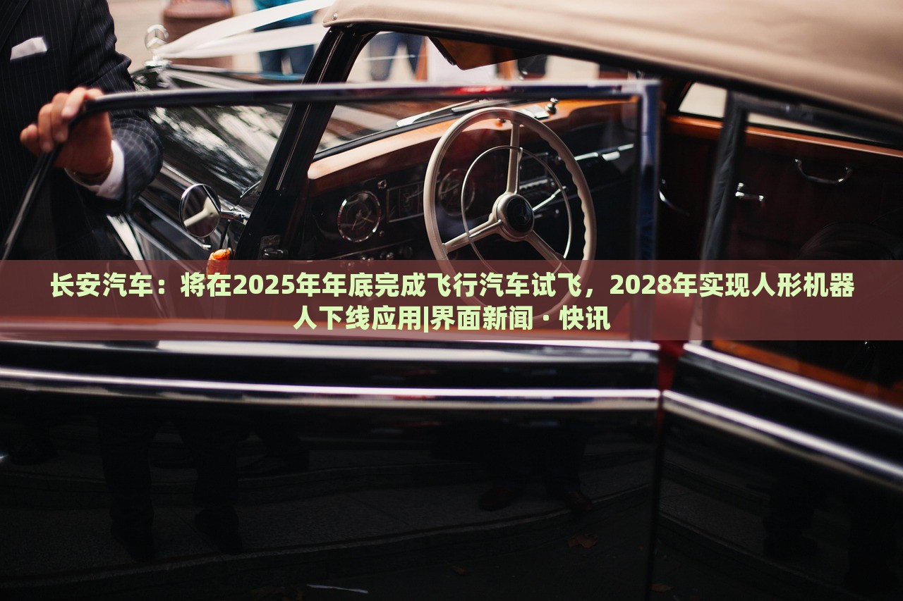 长安汽车：将在2025年年底完成飞行汽车试飞，2028年实现人形机器人下线应用|界面新闻 · 快讯