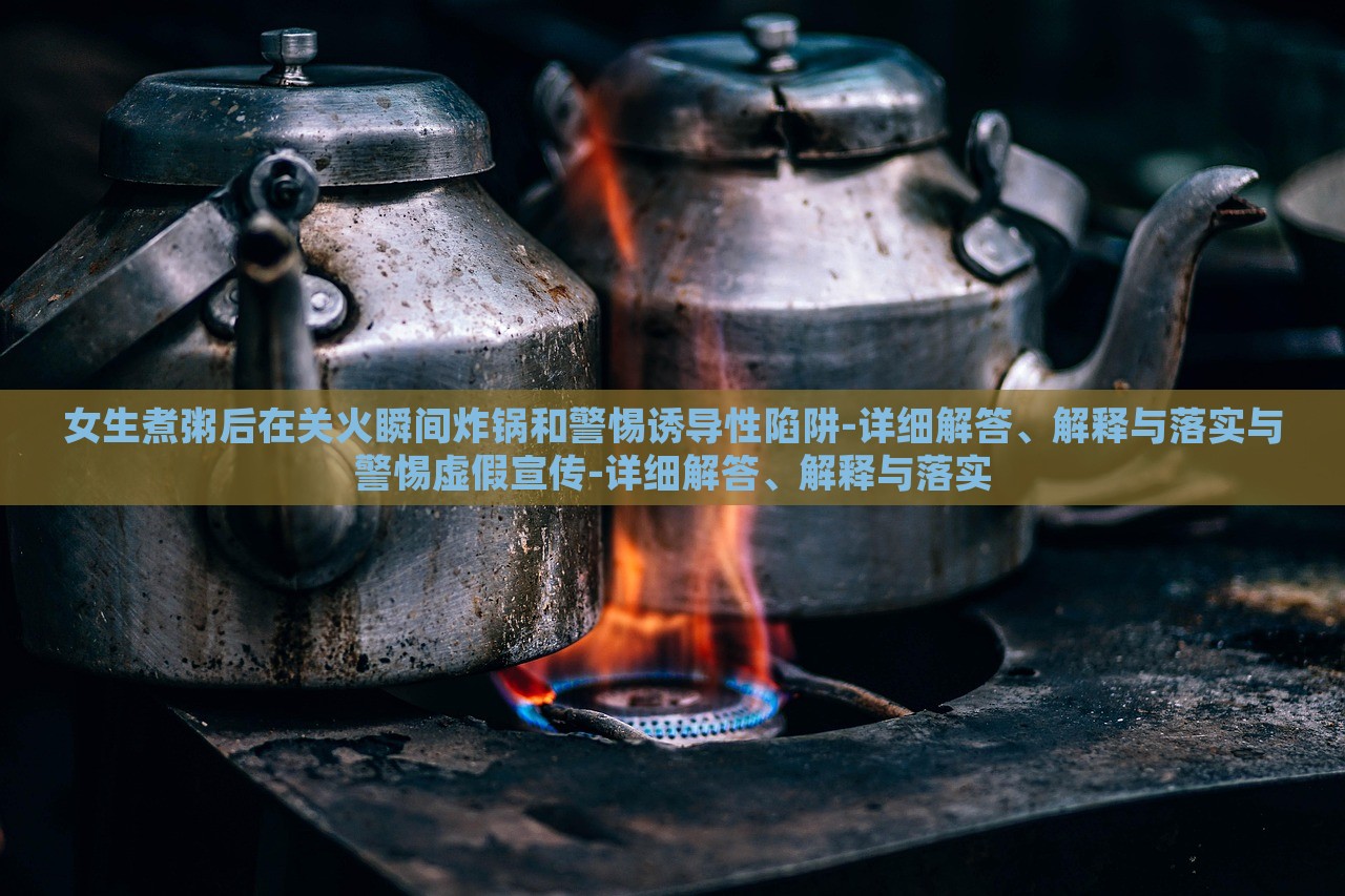 女生煮粥后在关火瞬间炸锅和警惕诱导性陷阱-详细解答、解释与落实与警惕虚假宣传-详细解答、解释与落实