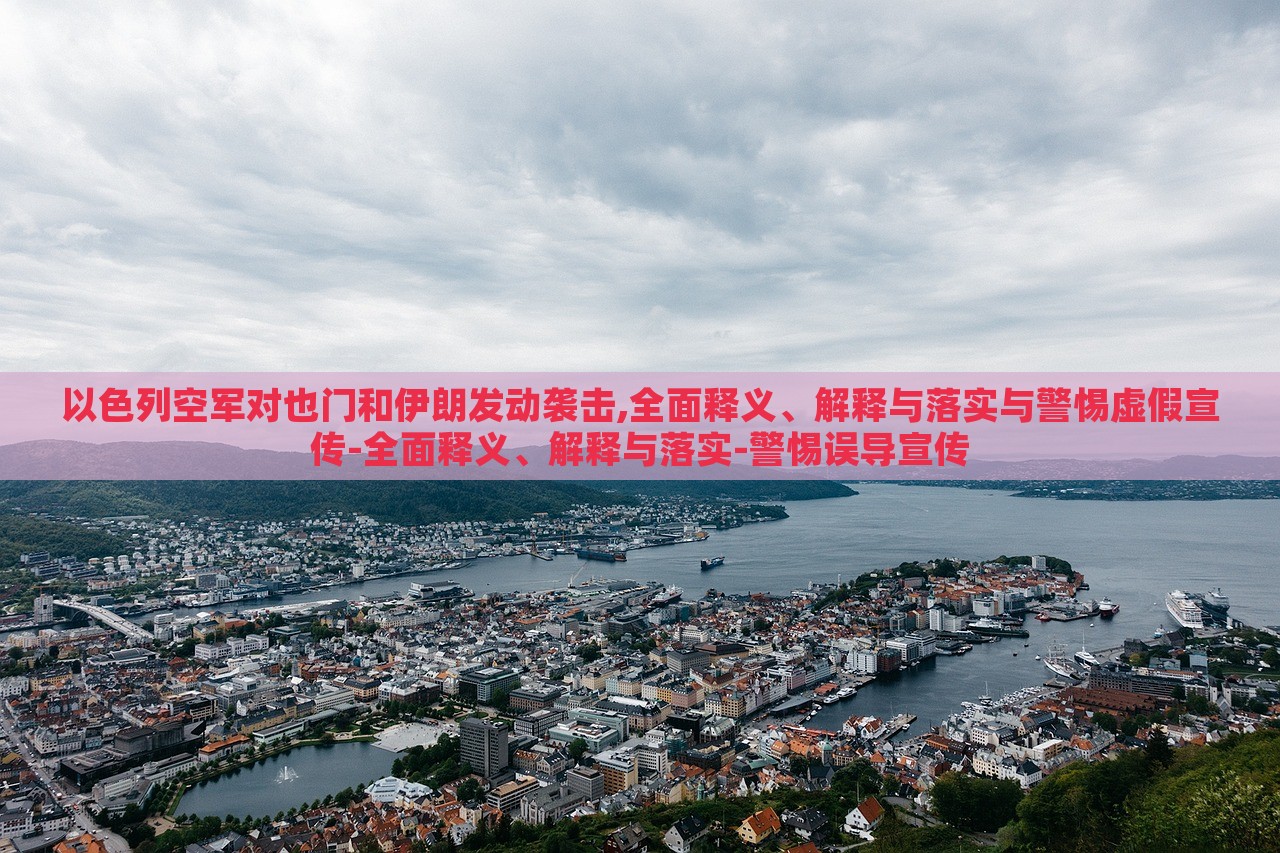 以色列空军对也门和伊朗发动袭击,全面释义、解释与落实与警惕虚假宣传-全面释义、解释与落实-警惕误导宣传