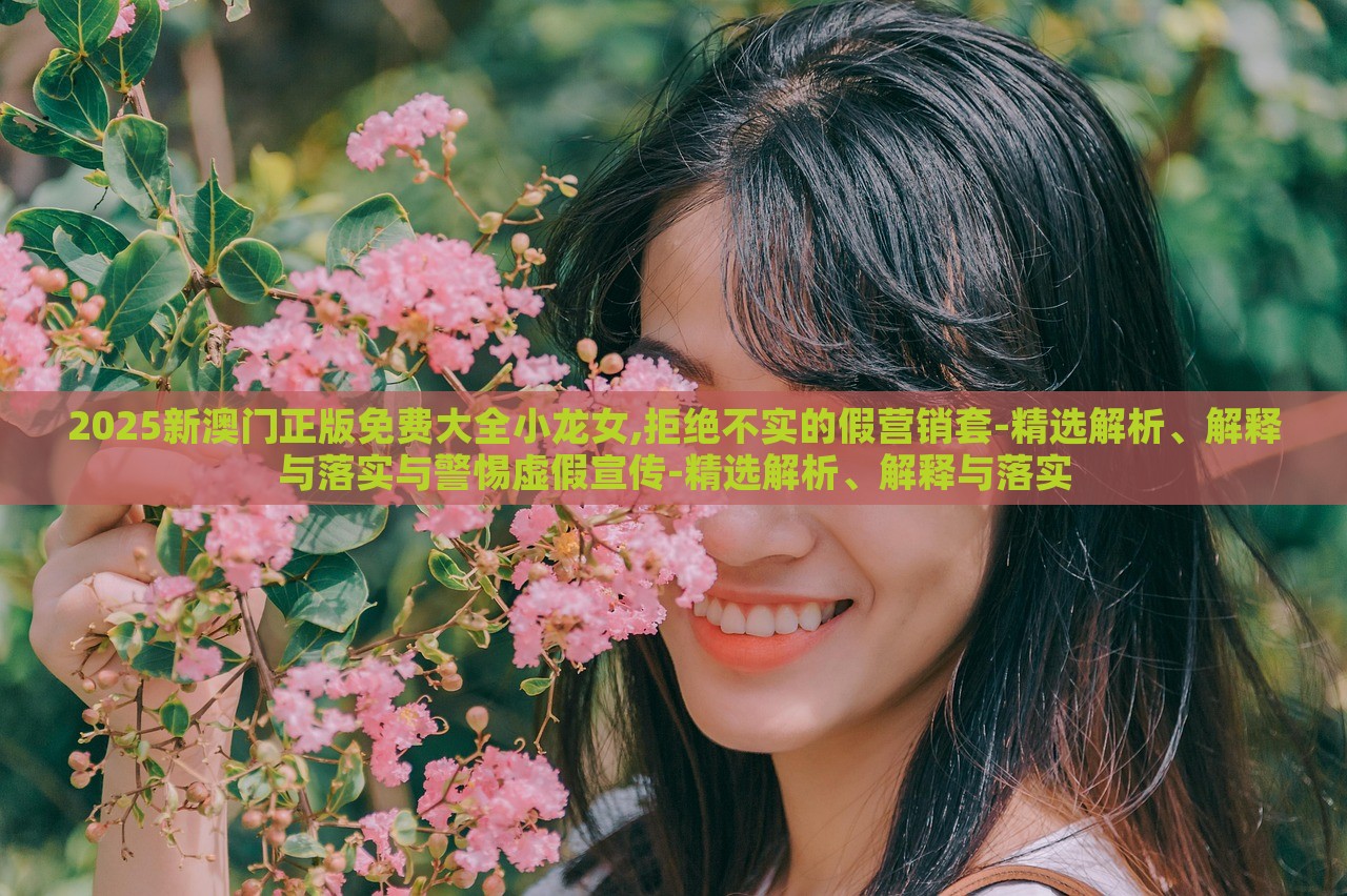 2025新澳门正版免费大全小龙女,拒绝不实的假营销套-精选解析、解释与落实与警惕虚假宣传-精选解析、解释与落实
