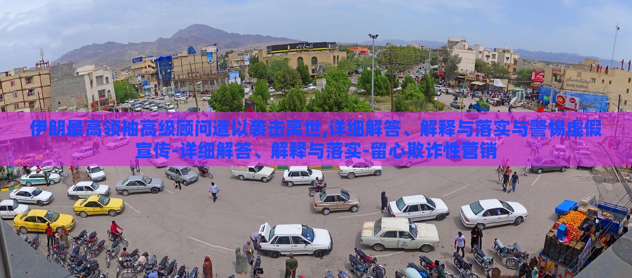 伊朗最高领袖高级顾问遭以袭击离世,详细解答、解释与落实与警惕虚假宣传-详细解答、解释与落实-留心欺诈性营销