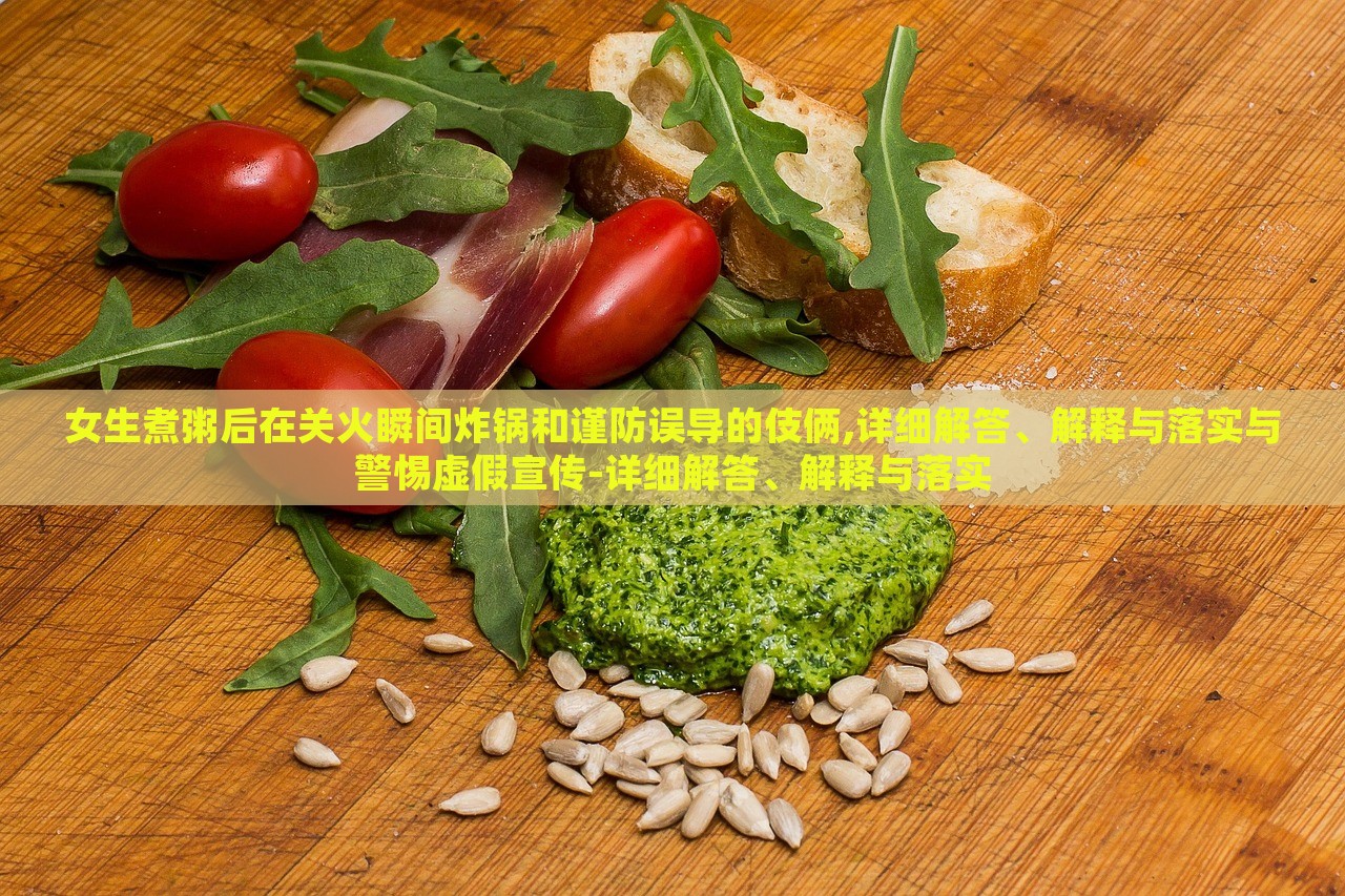 女生煮粥后在关火瞬间炸锅和谨防误导的伎俩,详细解答、解释与落实与警惕虚假宣传-详细解答、解释与落实