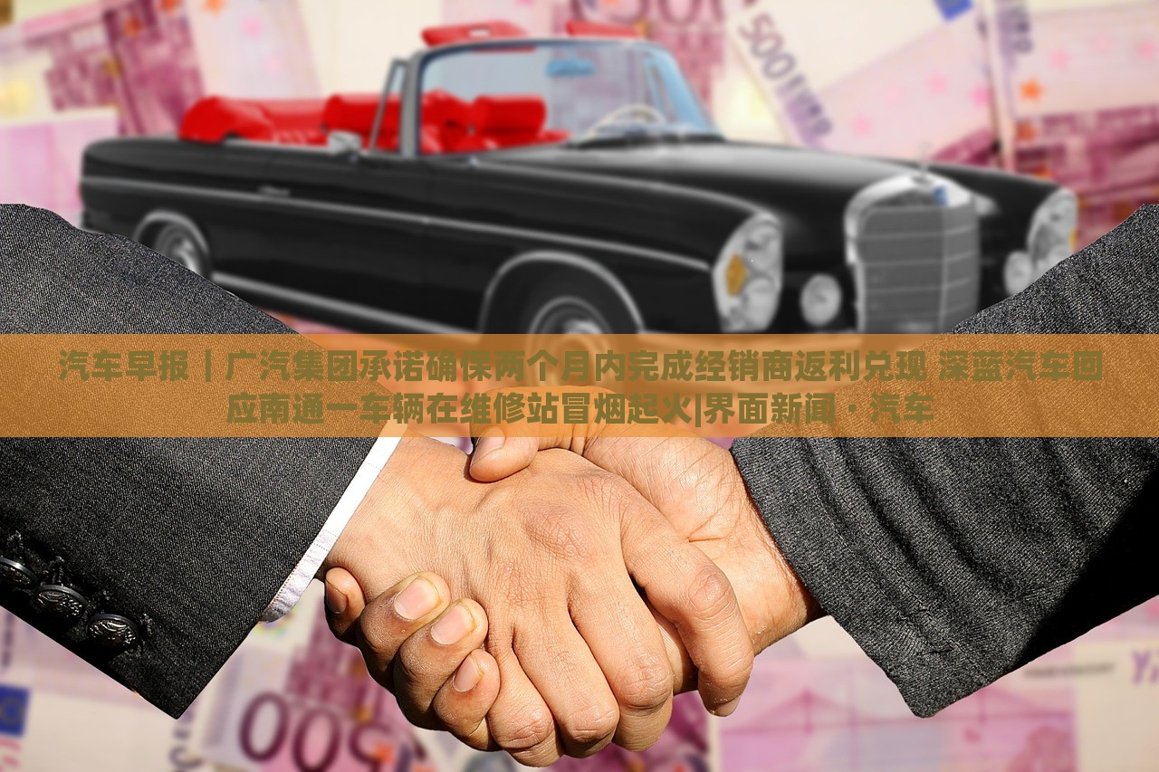 汽车早报｜广汽集团承诺确保两个月内完成经销商返利兑现 深蓝汽车回应南通一车辆在维修站冒烟起火|界面新闻 · 汽车