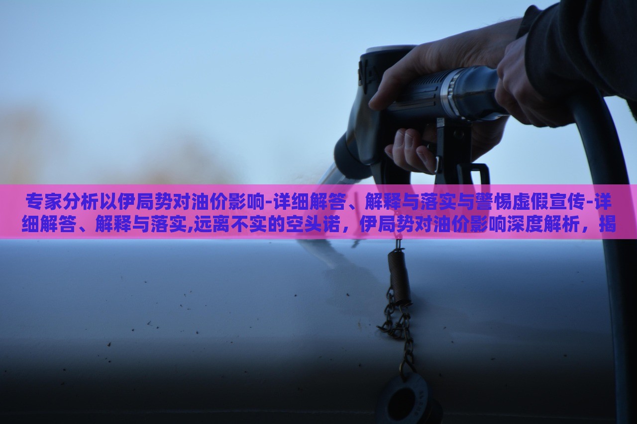 专家分析以伊局势对油价影响-详细解答、解释与落实与警惕虚假宣传-详细解答、解释与落实,远离不实的空头诺，伊局势对油价影响深度解析，揭秘真相与防范虚假宣传