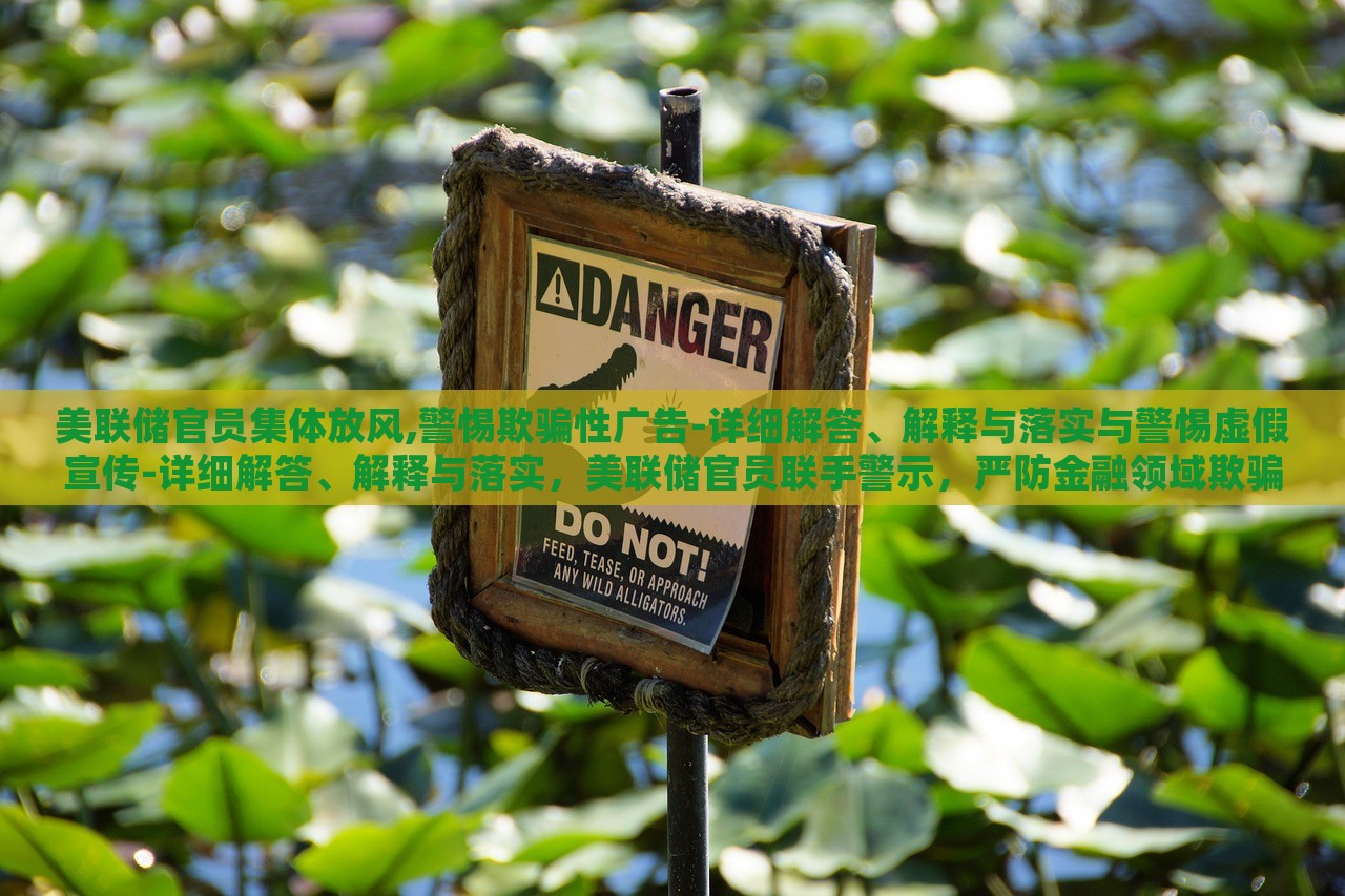 美联储官员集体放风,警惕欺骗性广告-详细解答、解释与落实与警惕虚假宣传-详细解答、解释与落实，美联储官员联手警示，严防金融领域欺骗性广告与虚假宣传风险