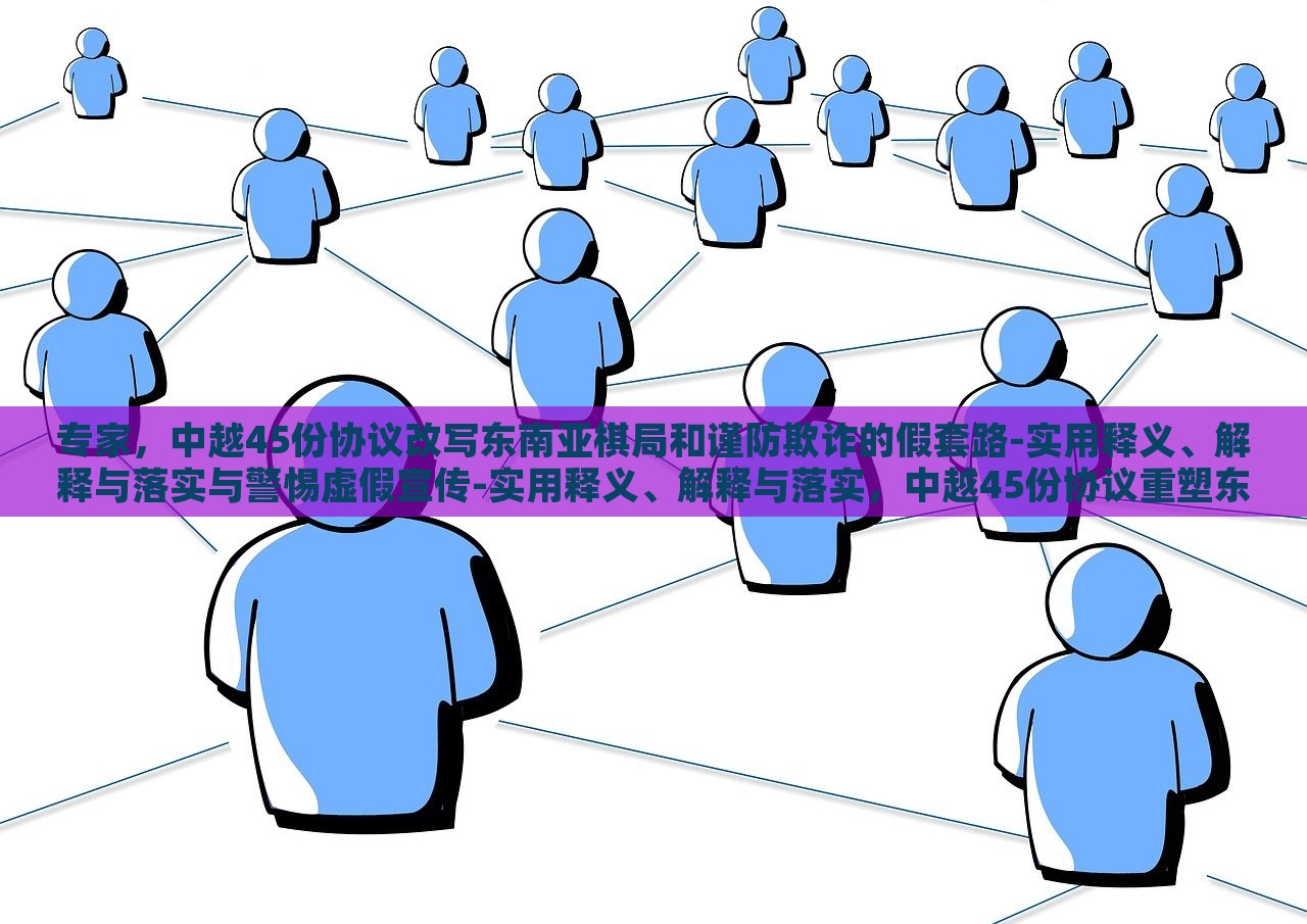 专家，中越45份协议改写东南亚棋局和谨防欺诈的假套路-实用释义、解释与落实与警惕虚假宣传-实用释义、解释与落实，中越45份协议重塑东南亚棋局，专家解读与防范欺诈策略