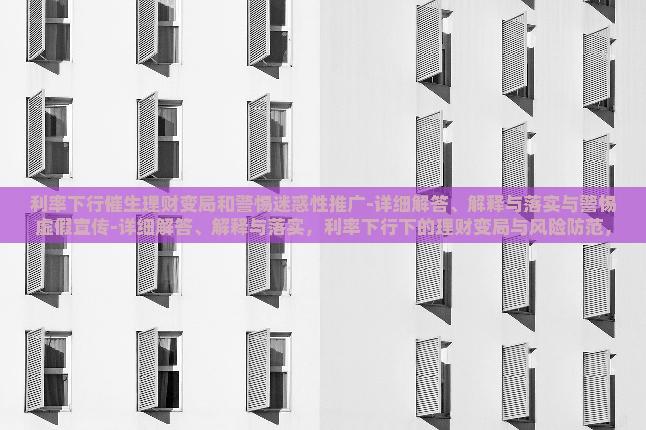 利率下行催生理财变局和警惕迷惑性推广-详细解答、解释与落实与警惕虚假宣传-详细解答、解释与落实，利率下行下的理财变局与风险防范，深度解析与虚假宣传警示
