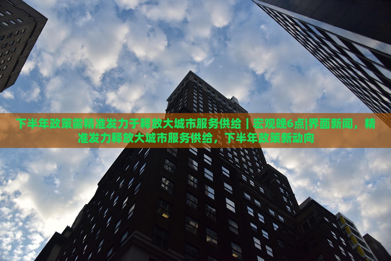 下半年政策需精准发力于释放大城市服务供给｜宏观晚6点|界面新闻，精准发力释放大城市服务供给，下半年政策新动向