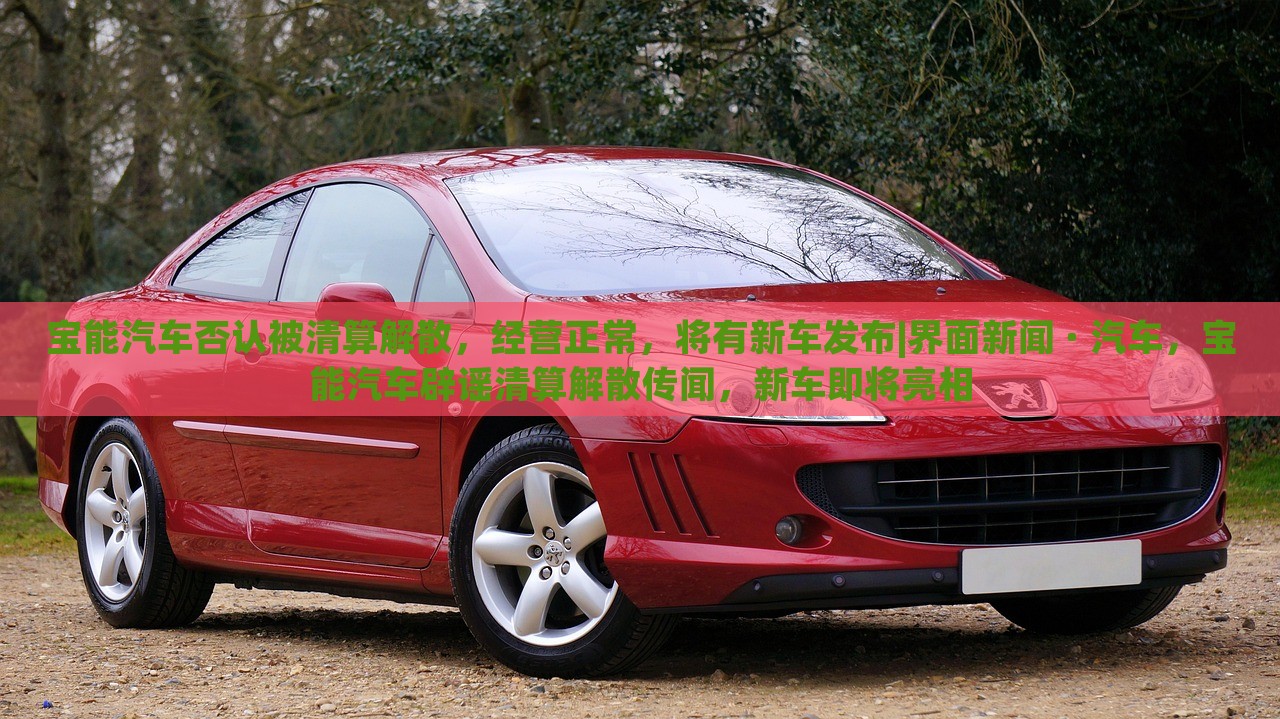 宝能汽车否认被清算解散，经营正常，将有新车发布|界面新闻 · 汽车，宝能汽车辟谣清算解散传闻，新车即将亮相