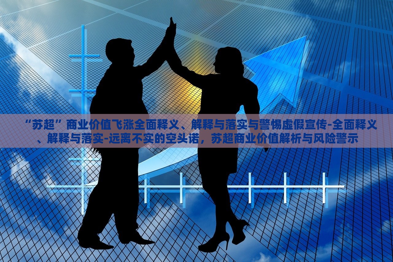 “苏超”商业价值飞涨全面释义、解释与落实与警惕虚假宣传-全面释义、解释与落实-远离不实的空头诺，苏超商业价值解析与风险警示