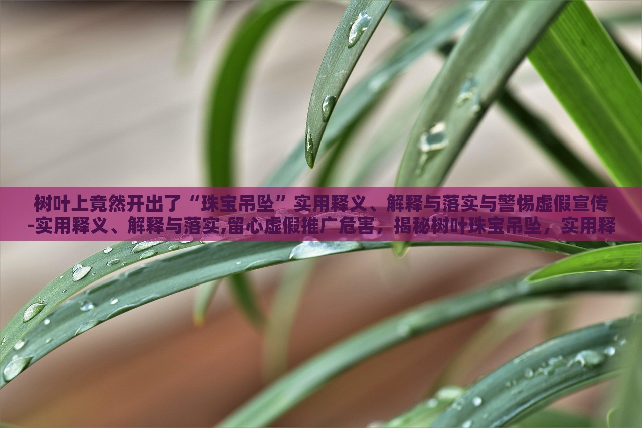 树叶上竟然开出了“珠宝吊坠”实用释义、解释与落实与警惕虚假宣传-实用释义、解释与落实,留心虚假推广危害，揭秘树叶珠宝吊坠，实用释义、警惕虚假宣传风险