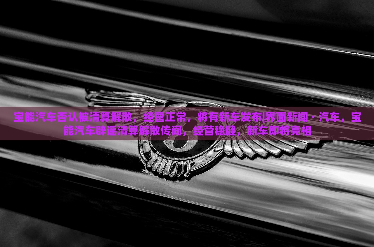 宝能汽车否认被清算解散，经营正常，将有新车发布|界面新闻 · 汽车，宝能汽车辟谣清算解散传闻，经营稳健，新车即将亮相