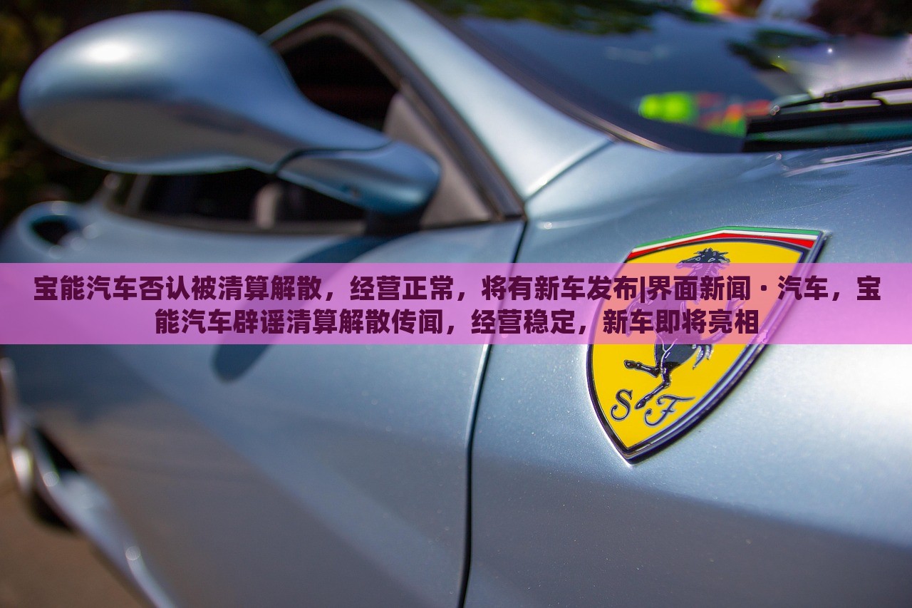 宝能汽车否认被清算解散，经营正常，将有新车发布|界面新闻 · 汽车，宝能汽车辟谣清算解散传闻，经营稳定，新车即将亮相
