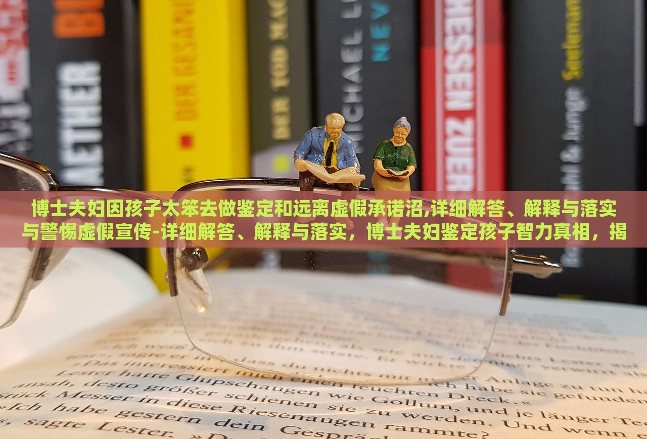 博士夫妇因孩子太笨去做鉴定和远离虚假承诺沼,详细解答、解释与落实与警惕虚假宣传-详细解答、解释与落实，博士夫妇鉴定孩子智力真相，揭秘虚假承诺与宣传陷阱