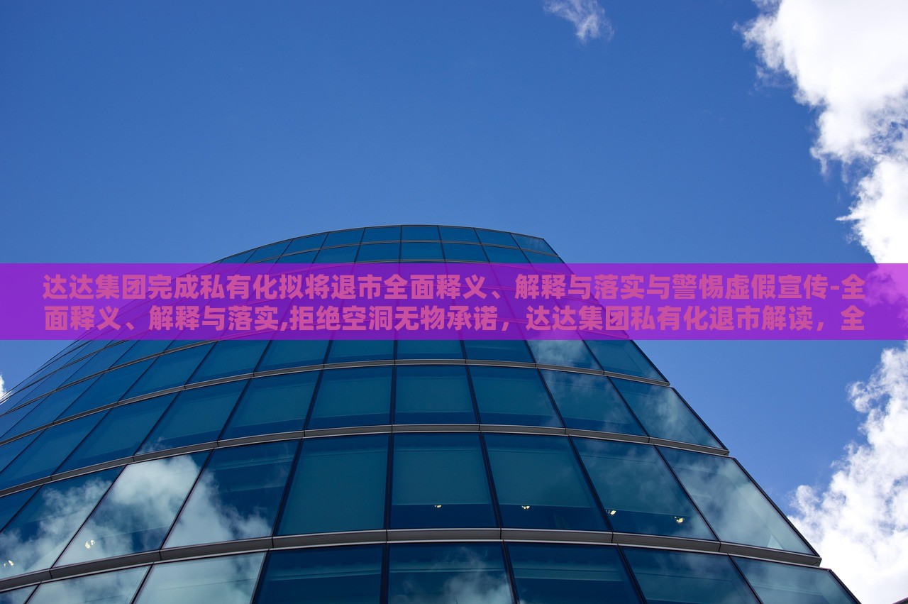 达达集团完成私有化拟将退市全面释义、解释与落实与警惕虚假宣传-全面释义、解释与落实,拒绝空洞无物承诺，达达集团私有化退市解读，全面释义、落实与虚假宣传警惕