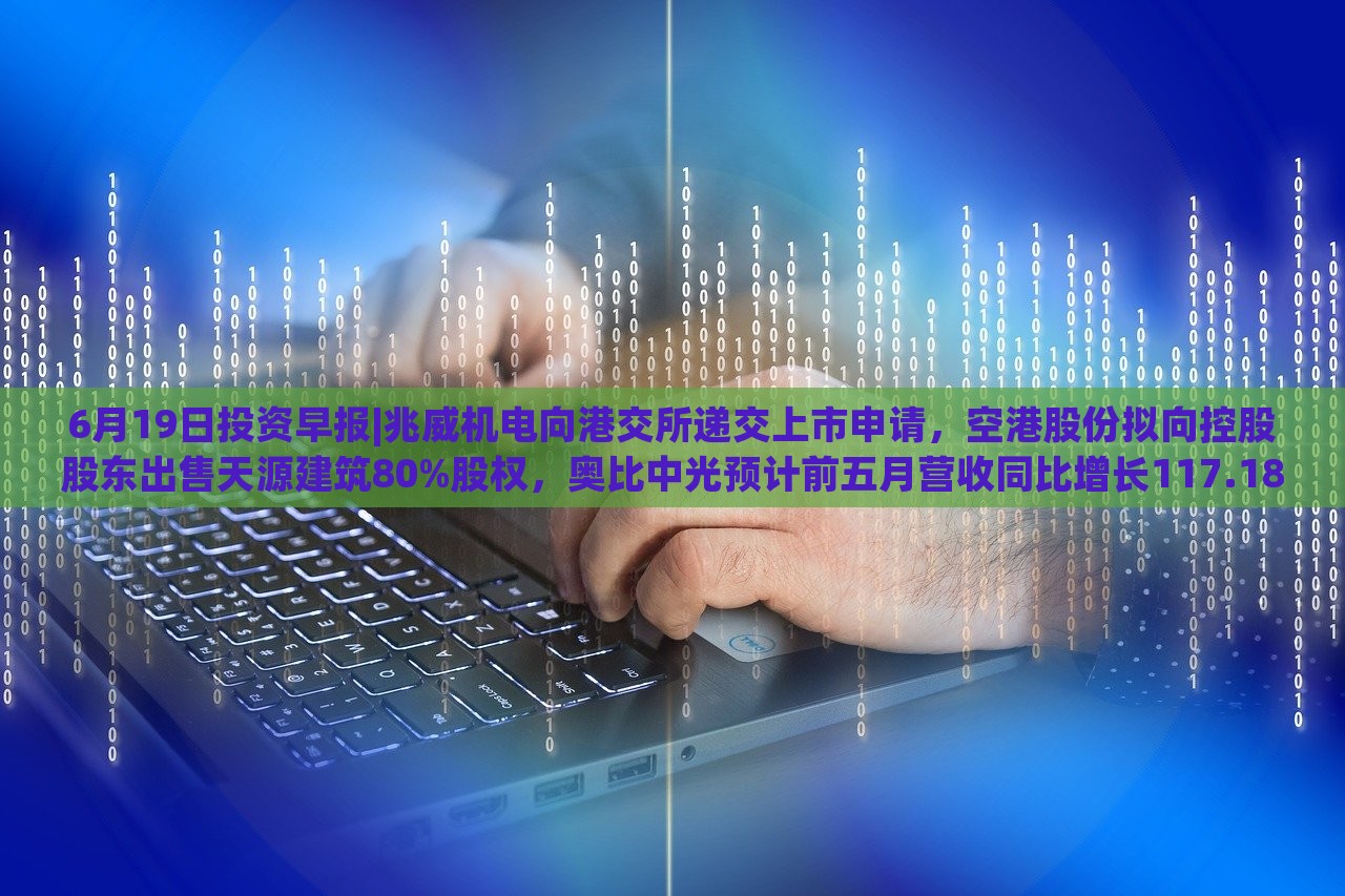 6月19日投资早报|兆威机电向港交所递交上市申请，空港股份拟向控股股东出售天源建筑80%股权，奥比中光预计前五月营收同比增长117.18%|界面新闻 · 证券，兆威机电上市申请递交，奥比中光营收预计大增117.18%——6月19日投资早报盘点