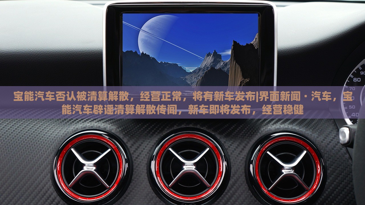 宝能汽车否认被清算解散，经营正常，将有新车发布|界面新闻 · 汽车，宝能汽车辟谣清算解散传闻，新车即将发布，经营稳健