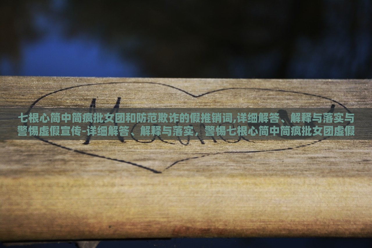七根心简中简疯批女团和防范欺诈的假推销词,详细解答、解释与落实与警惕虚假宣传-详细解答、解释与落实，警惕七根心简中简疯批女团虚假宣传，揭秘与防范攻略