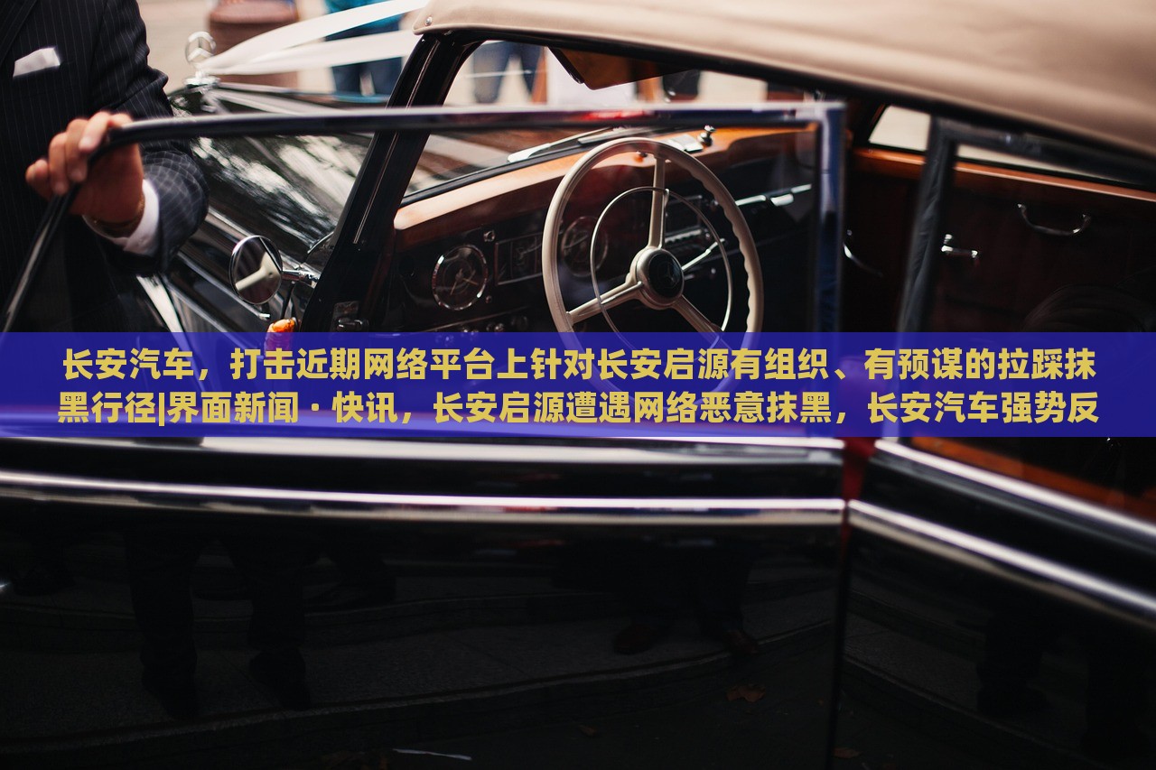 长安汽车，打击近期网络平台上针对长安启源有组织、有预谋的拉踩抹黑行径|界面新闻 · 快讯，长安启源遭遇网络恶意抹黑，长安汽车强势反击