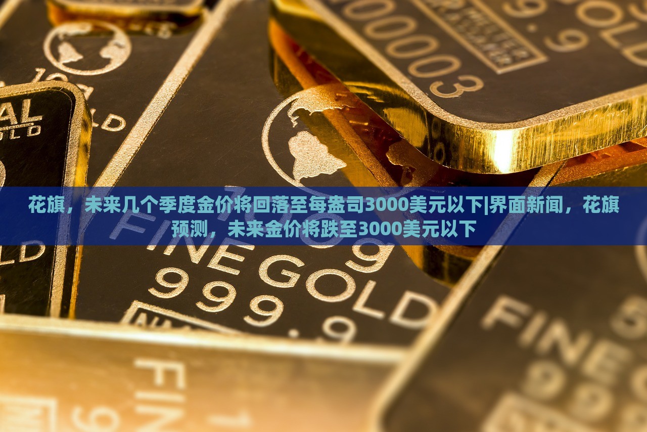 花旗，未来几个季度金价将回落至每盎司3000美元以下|界面新闻，花旗预测，未来金价将跌至3000美元以下