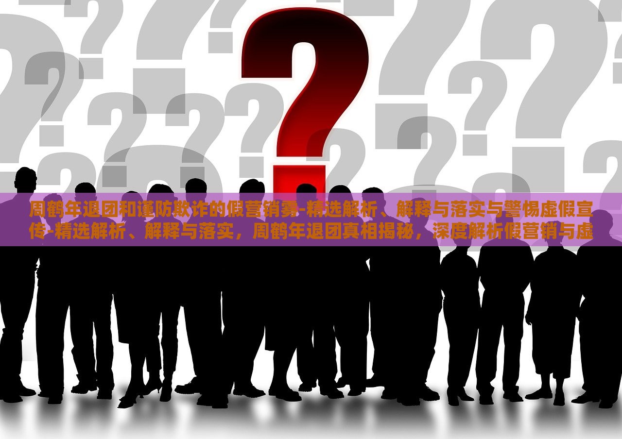 周鹤年退团和谨防欺诈的假营销雾-精选解析、解释与落实与警惕虚假宣传-精选解析、解释与落实，周鹤年退团真相揭秘，深度解析假营销与虚假宣传风险