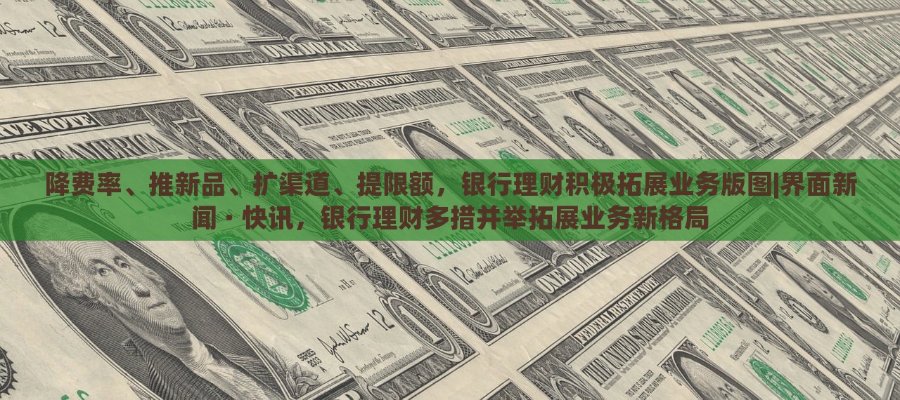 降费率、推新品、扩渠道、提限额，银行理财积极拓展业务版图|界面新闻 · 快讯，银行理财多措并举拓展业务新格局