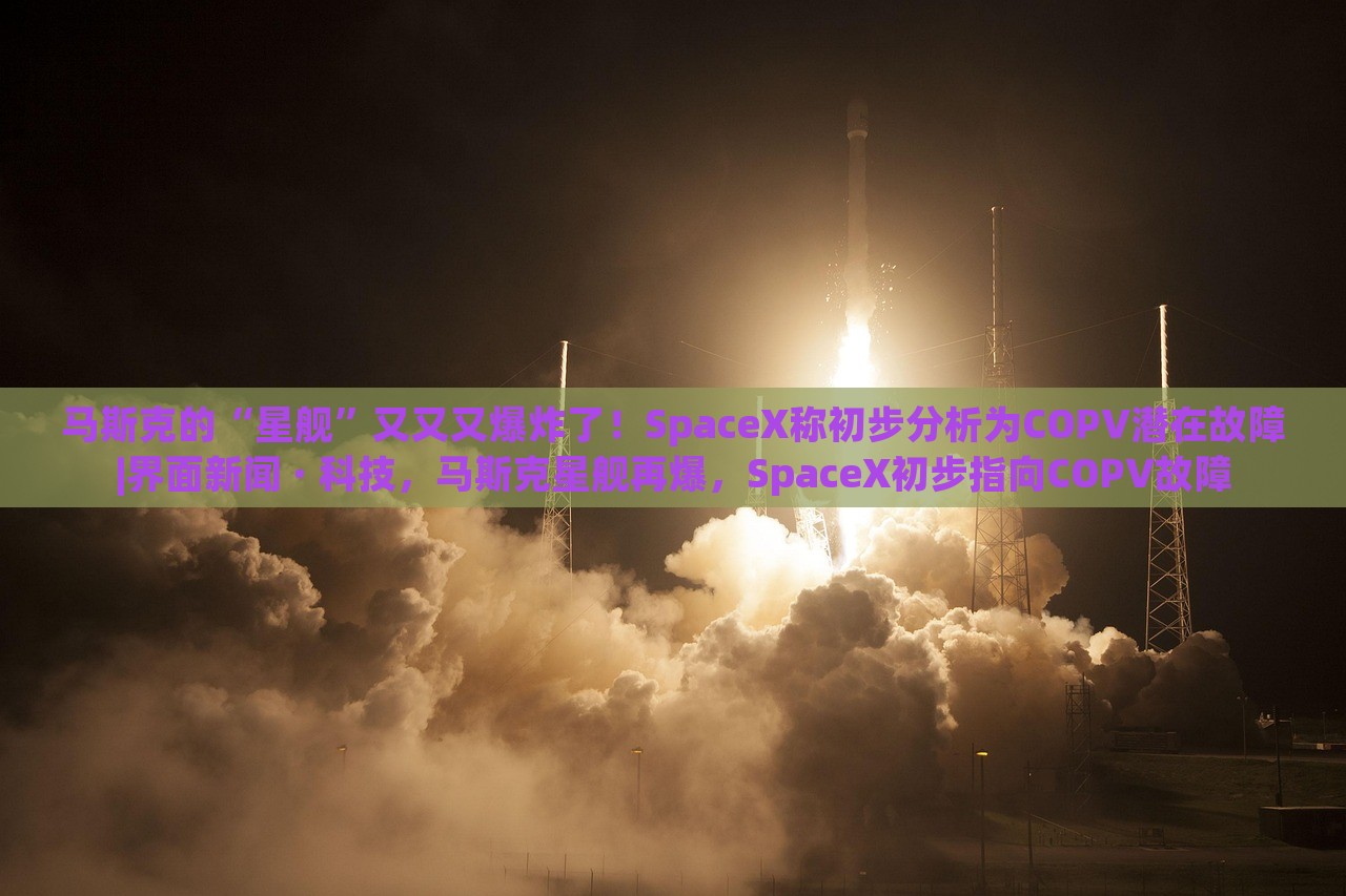 马斯克的“星舰”又又又爆炸了！SpaceX称初步分析为COPV潜在故障|界面新闻 · 科技，马斯克星舰再爆，SpaceX初步指向COPV故障