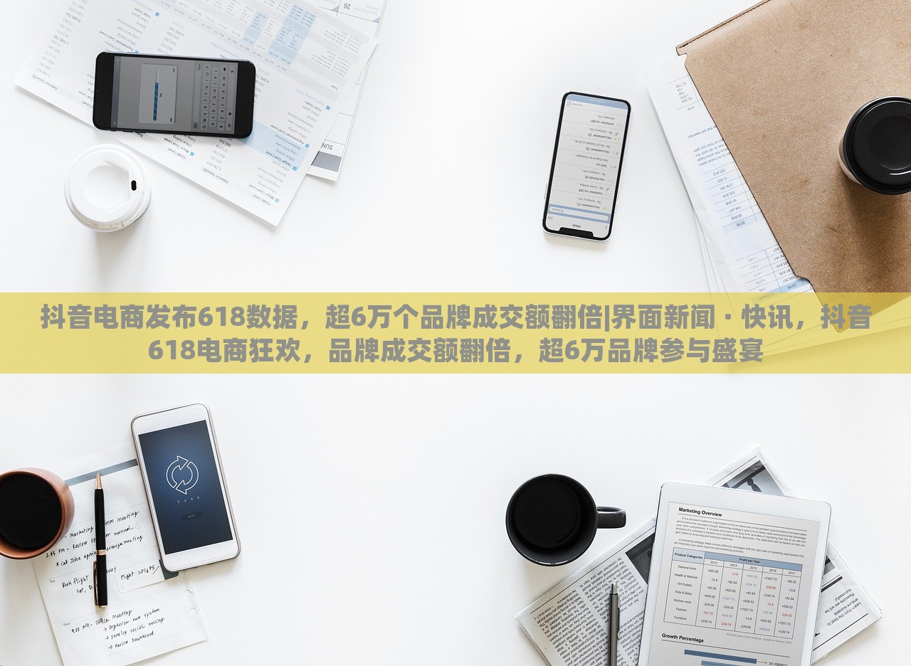 抖音电商发布618数据，超6万个品牌成交额翻倍|界面新闻 · 快讯，抖音618电商狂欢，品牌成交额翻倍，超6万品牌参与盛宴
