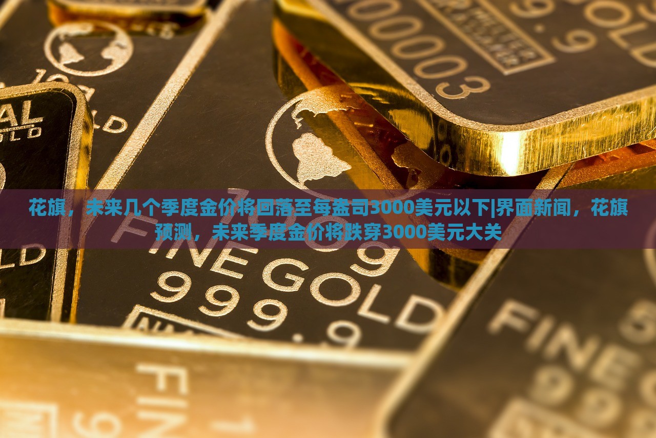 花旗，未来几个季度金价将回落至每盎司3000美元以下|界面新闻，花旗预测，未来季度金价将跌穿3000美元大关