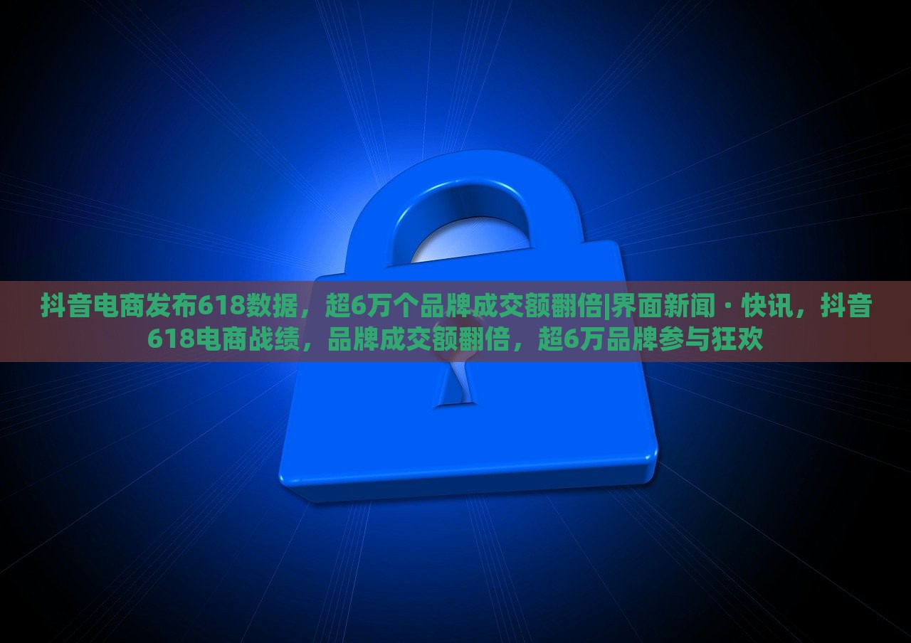 抖音电商发布618数据，超6万个品牌成交额翻倍|界面新闻 · 快讯，抖音618电商战绩，品牌成交额翻倍，超6万品牌参与狂欢