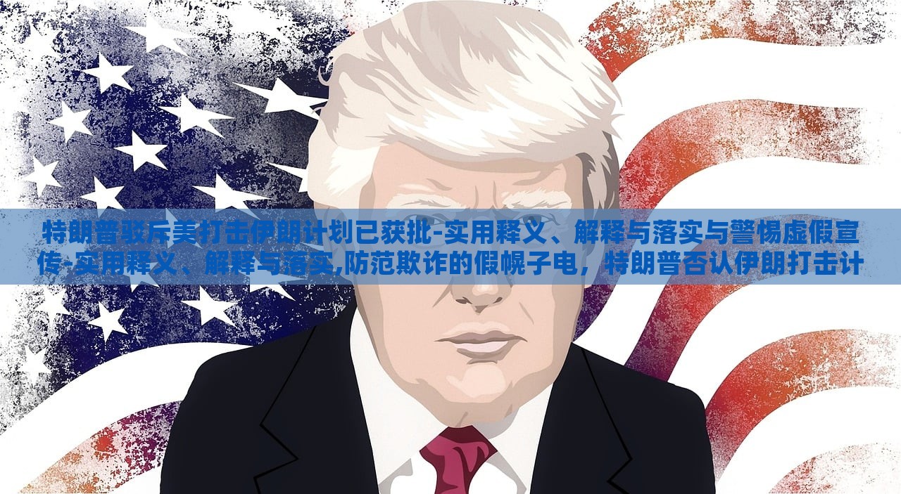 特朗普驳斥美打击伊朗计划已获批-实用释义、解释与落实与警惕虚假宣传-实用释义、解释与落实,防范欺诈的假幌子电，特朗普否认伊朗打击计划批准，揭露虚假宣传与防范欺诈真相