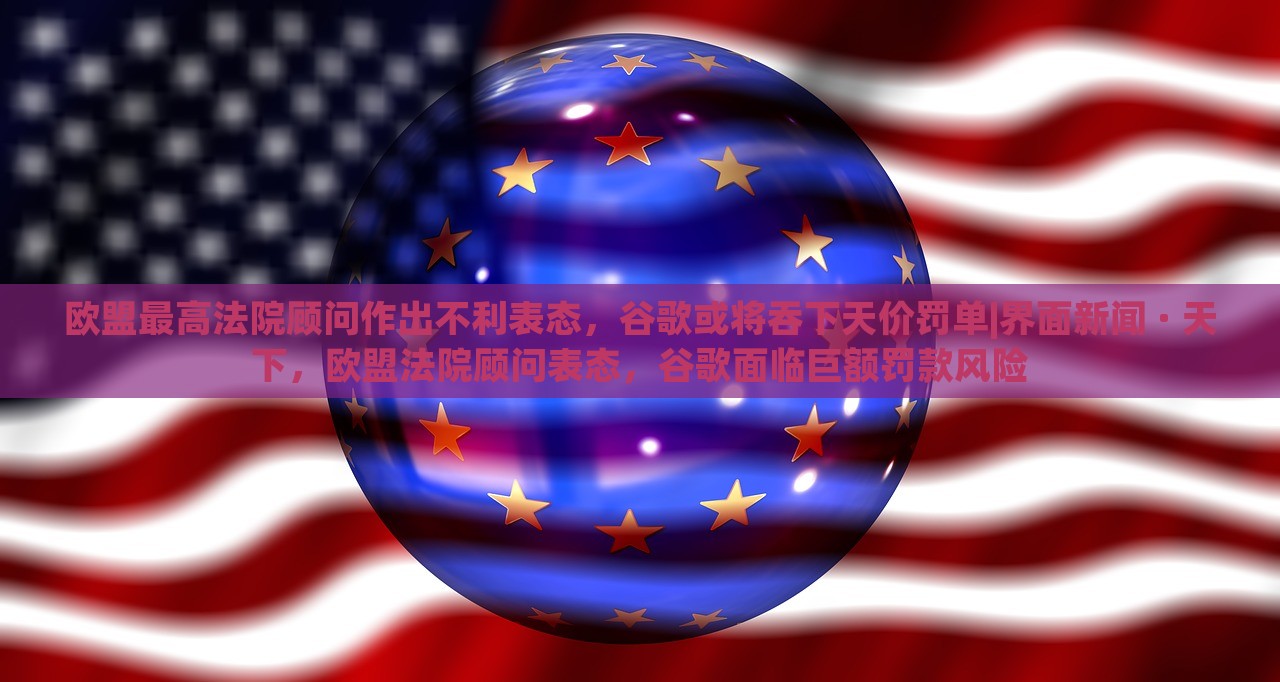 欧盟最高法院顾问作出不利表态，谷歌或将吞下天价罚单|界面新闻 · 天下，欧盟法院顾问表态，谷歌面临巨额罚款风险